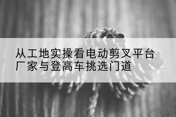 囊谦电动剪叉升降平台厂家-从工地实操看电动剪叉平台厂家与登高车挑选门道