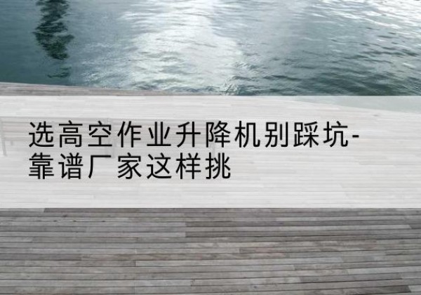 囊谦剪叉式升降机厂家-选高空作业升降机别踩坑-靠谱厂家这样挑