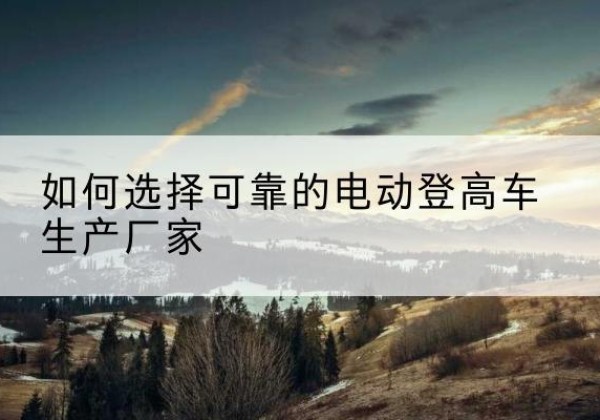 囊谦电动登高车厂家-如何选择可靠的电动登高车生产厂家