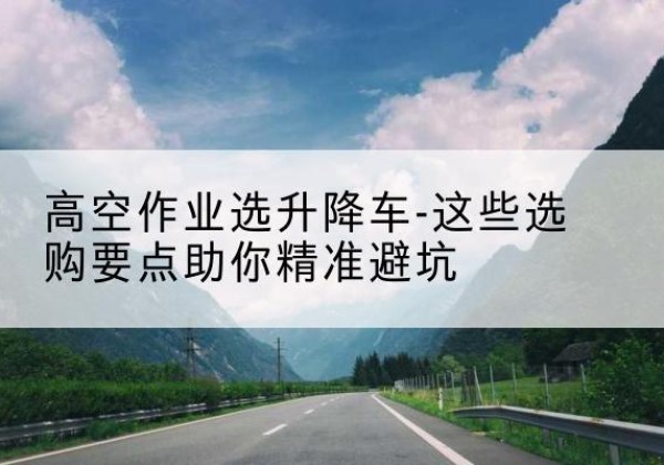囊谦升降车厂家-高空作业选升降车-这些选购要点助你*避坑