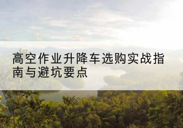 囊谦升降车怎么选-高空作业升降车选购实战指南与避坑要点