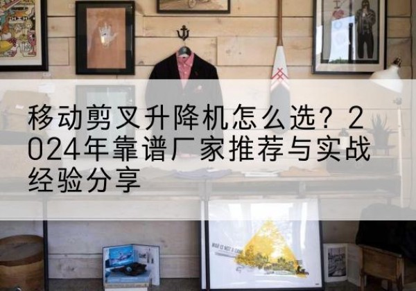 囊谦升降平台厂家推荐-移动剪叉升降机怎么选？2024年靠谱厂家推荐与实战经验分享