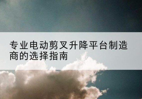 囊谦电动剪叉升降平台厂家-专业电动剪叉升降平台制造商的选择指南